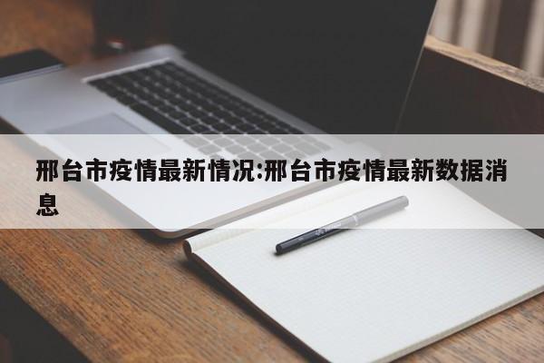 邢台市疫情最新情况:邢台市疫情最新数据消息